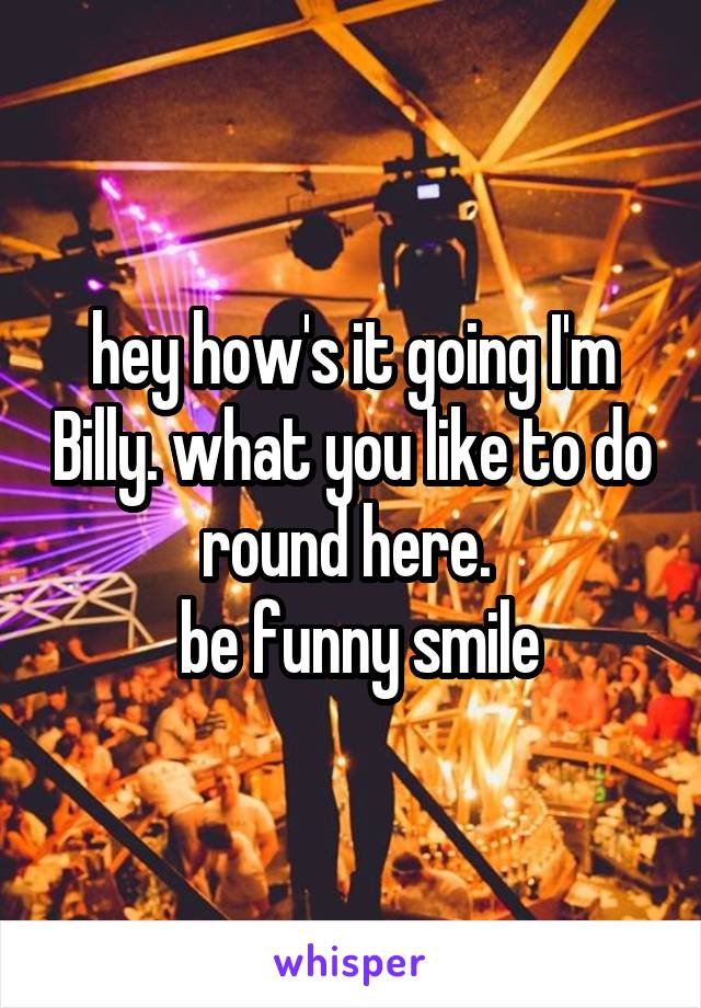 hey how's it going I'm Billy. what you like to do round here. 
  be funny smile 