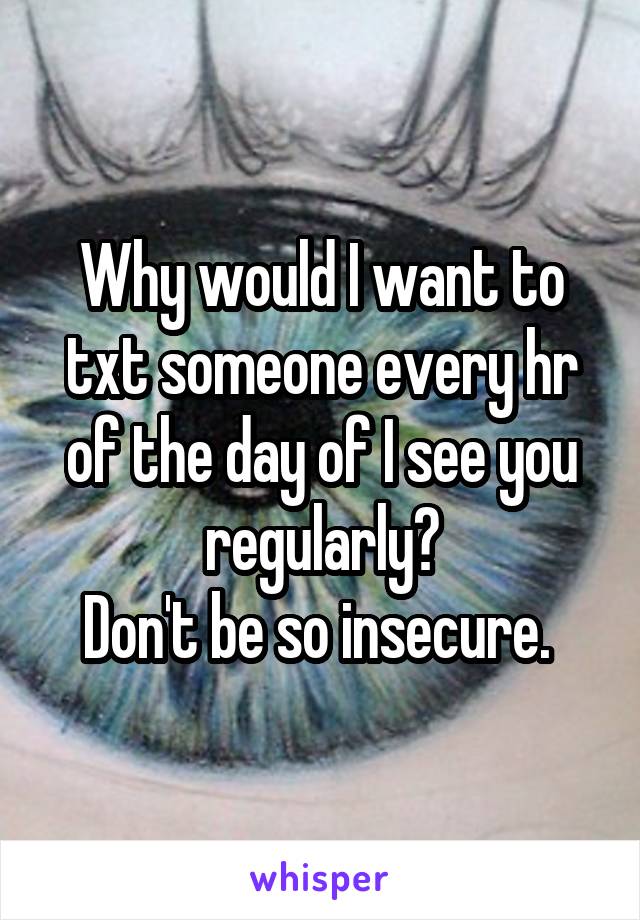 Why would I want to txt someone every hr of the day of I see you regularly?
Don't be so insecure. 
