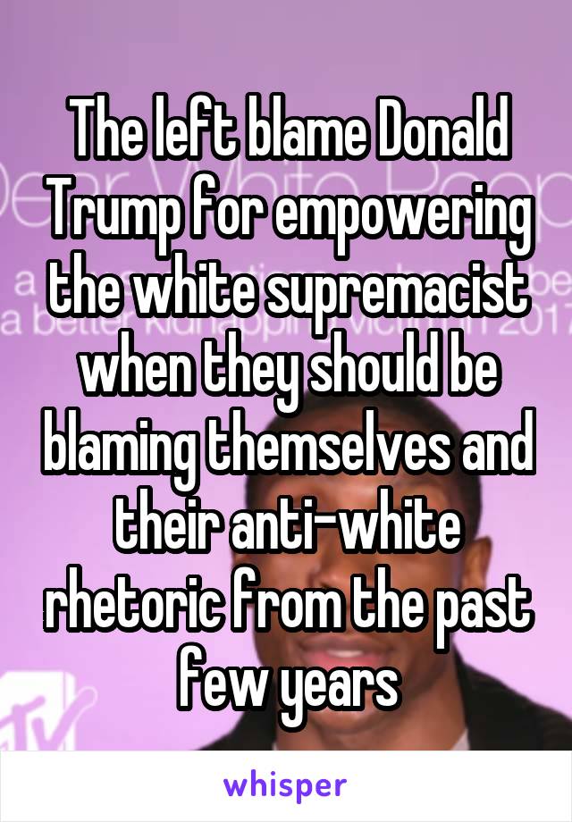 The left blame Donald Trump for empowering the white supremacist when they should be blaming themselves and their anti-white rhetoric from the past few years