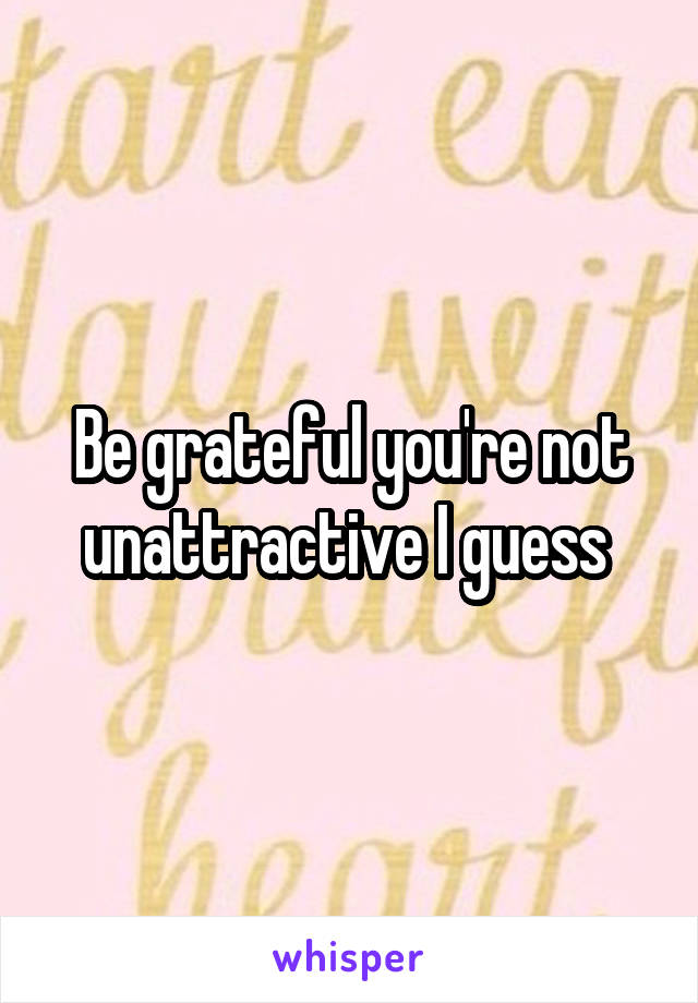 Be grateful you're not unattractive I guess 