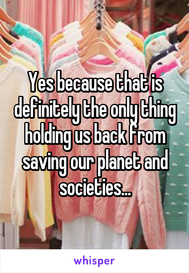 Yes because that is definitely the only thing holding us back from saving our planet and societies...