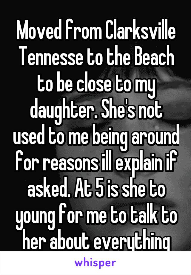 Moved from Clarksville Tennesse to the Beach to be close to my daughter. She's not used to me being around for reasons ill explain if asked. At 5 is she to young for me to talk to her about everything