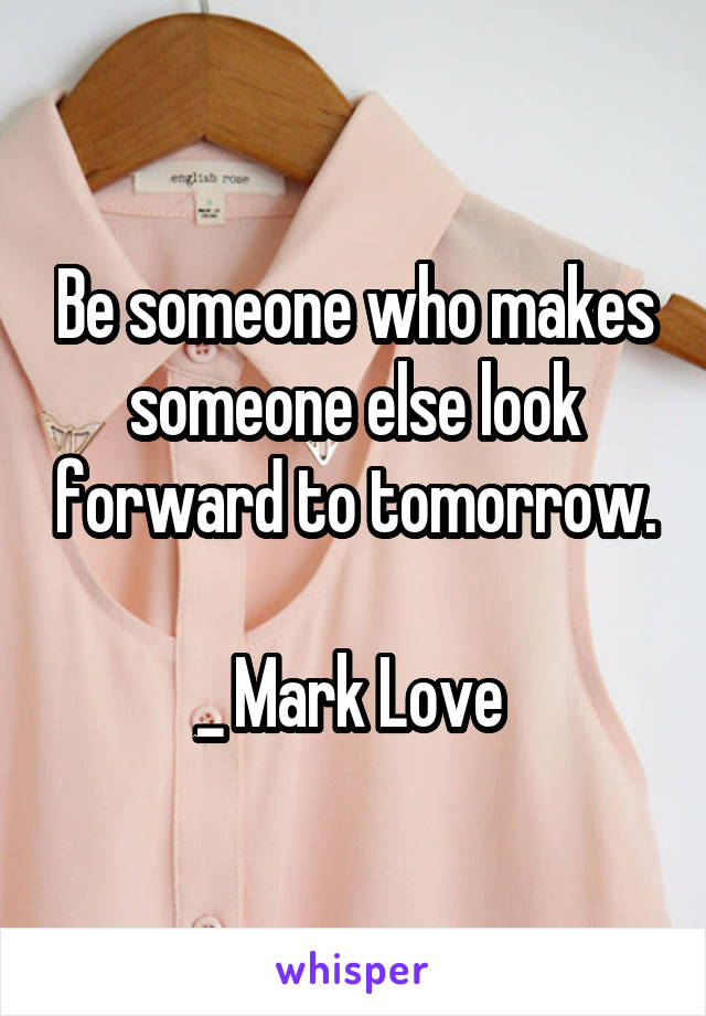 Be someone who makes someone else look forward to tomorrow.

_ Mark Love 