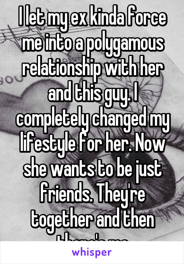 I let my ex kinda force me into a polygamous relationship with her and this guy. I completely changed my lifestyle for her. Now she wants to be just friends. They're together and then there's me