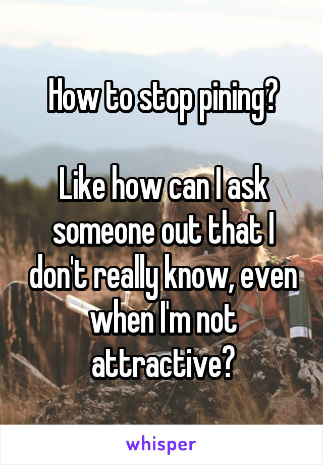 How to stop pining?

Like how can I ask someone out that I don't really know, even when I'm not attractive?