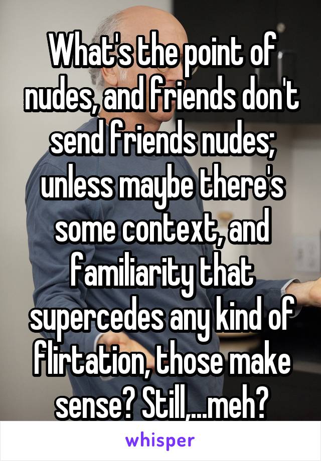 What's the point of nudes, and friends don't send friends nudes; unless maybe there's some context, and familiarity that supercedes any kind of flirtation, those make sense? Still,...meh?