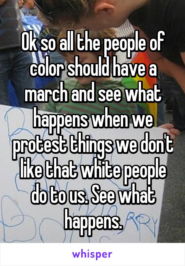 Ok so all the people of color should have a march and see what happens when we protest things we don't like that white people do to us. See what happens.
