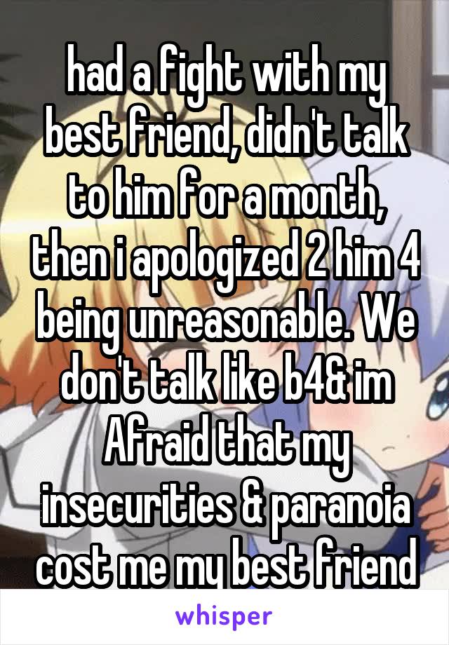 had a fight with my best friend, didn't talk to him for a month, then i apologized 2 him 4 being unreasonable. We don't talk like b4& im Afraid that my insecurities & paranoia cost me my best friend