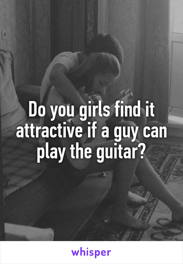 Do you girls find it attractive if a guy can play the guitar?