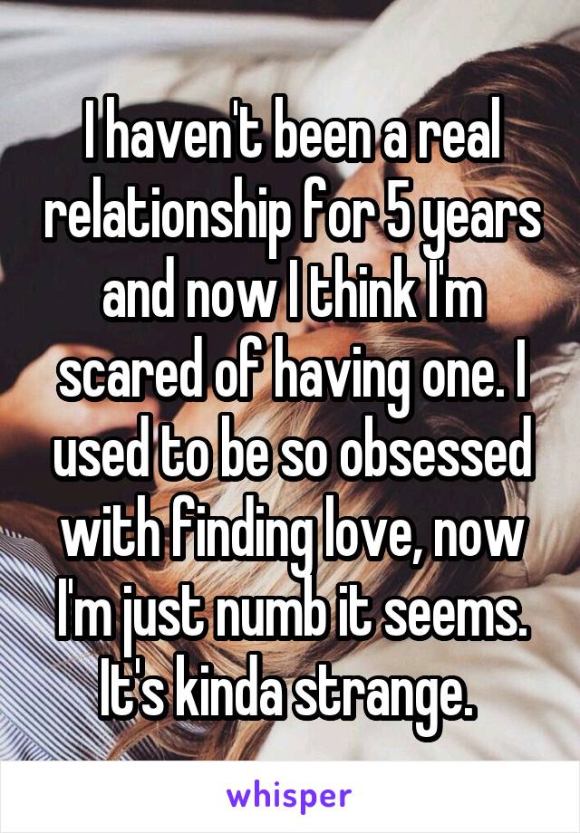 I haven't been a real relationship for 5 years and now I think I'm scared of having one. I used to be so obsessed with finding love, now I'm just numb it seems. It's kinda strange. 
