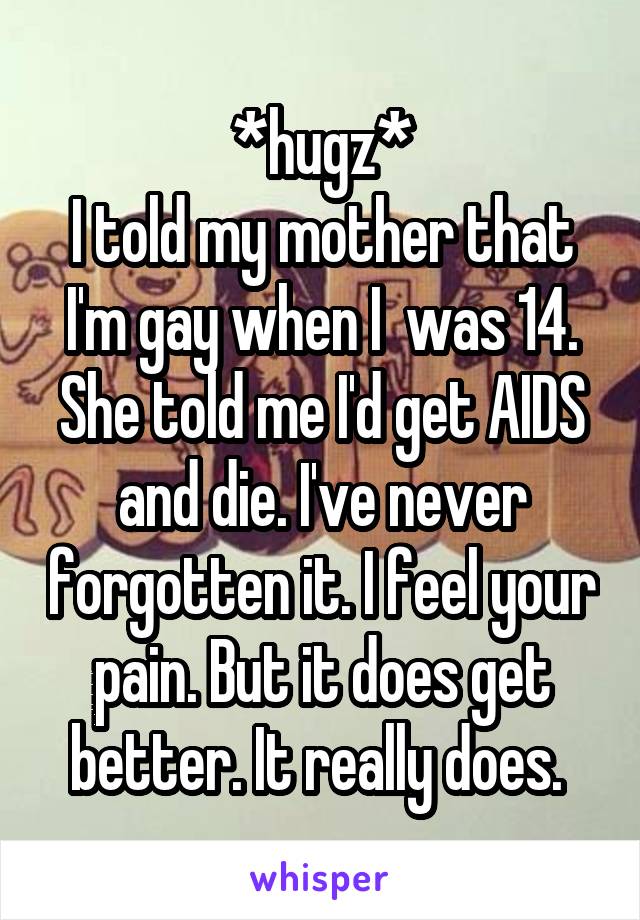 *hugz*
I told my mother that I'm gay when I  was 14. She told me I'd get AIDS and die. I've never forgotten it. I feel your pain. But it does get better. It really does. 