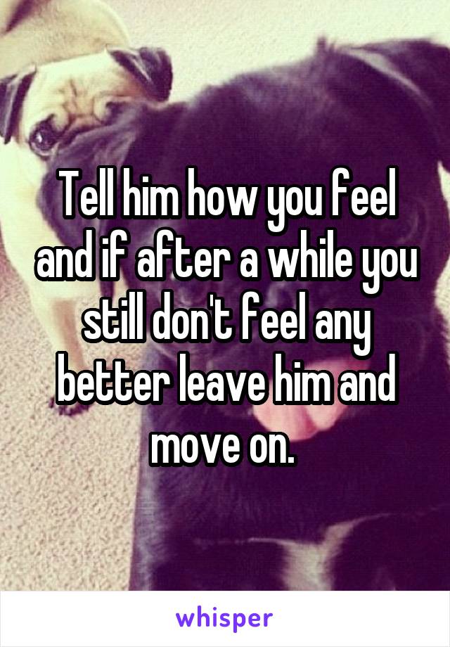 Tell him how you feel and if after a while you still don't feel any better leave him and move on. 