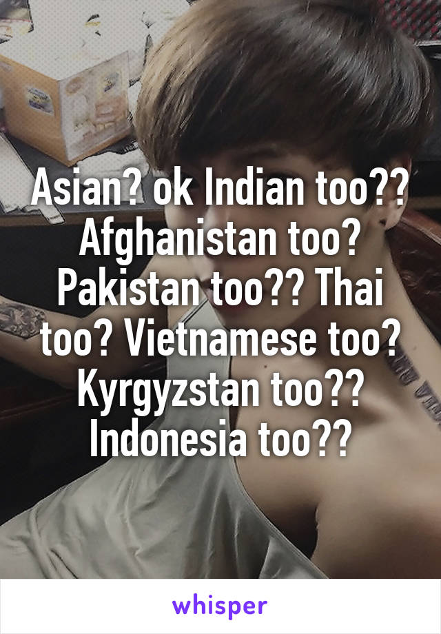 Asian? ok Indian too?? Afghanistan too? Pakistan too?? Thai too? Vietnamese too? Kyrgyzstan too?? Indonesia too??