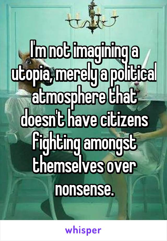 I'm not imagining a utopia, merely a political atmosphere that doesn't have citizens fighting amongst themselves over nonsense.