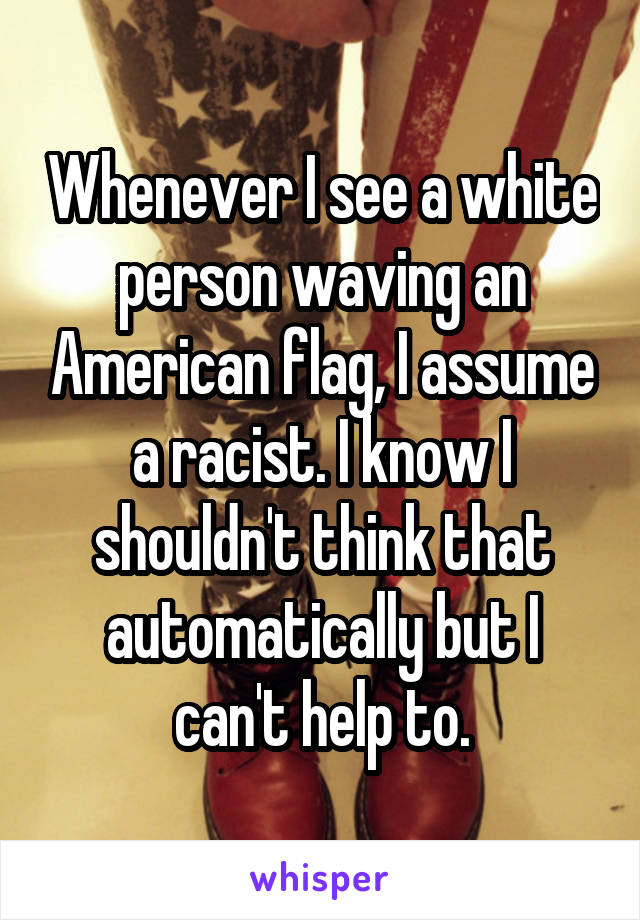 Whenever I see a white person waving an American flag, I assume a racist. I know I shouldn't think that automatically but I can't help to.