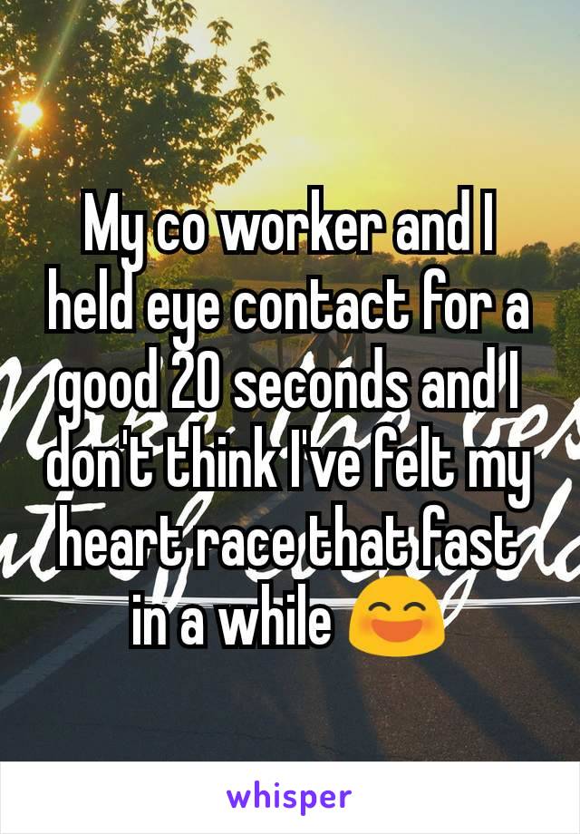 My co worker and I held eye contact for a good 20 seconds and I don't think I've felt my heart race that fast in a while 😄