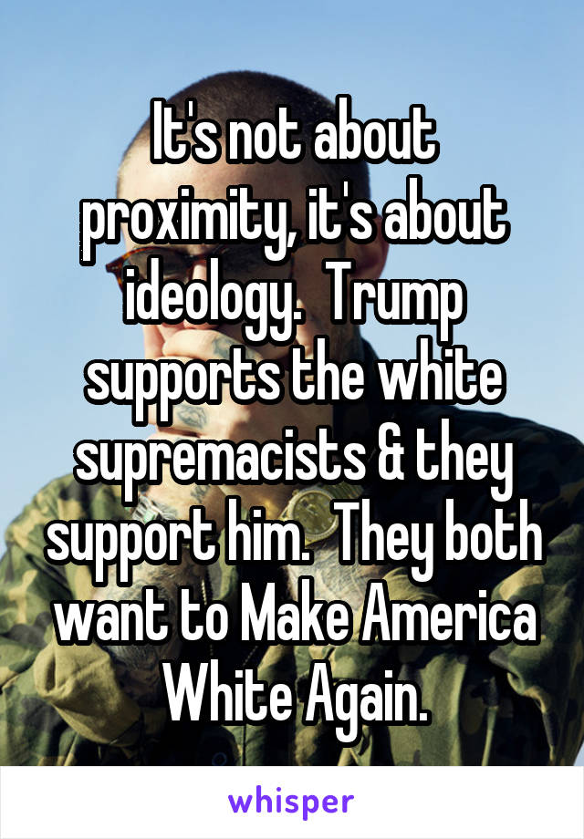 It's not about proximity, it's about ideology.  Trump supports the white supremacists & they support him.  They both want to Make America White Again.