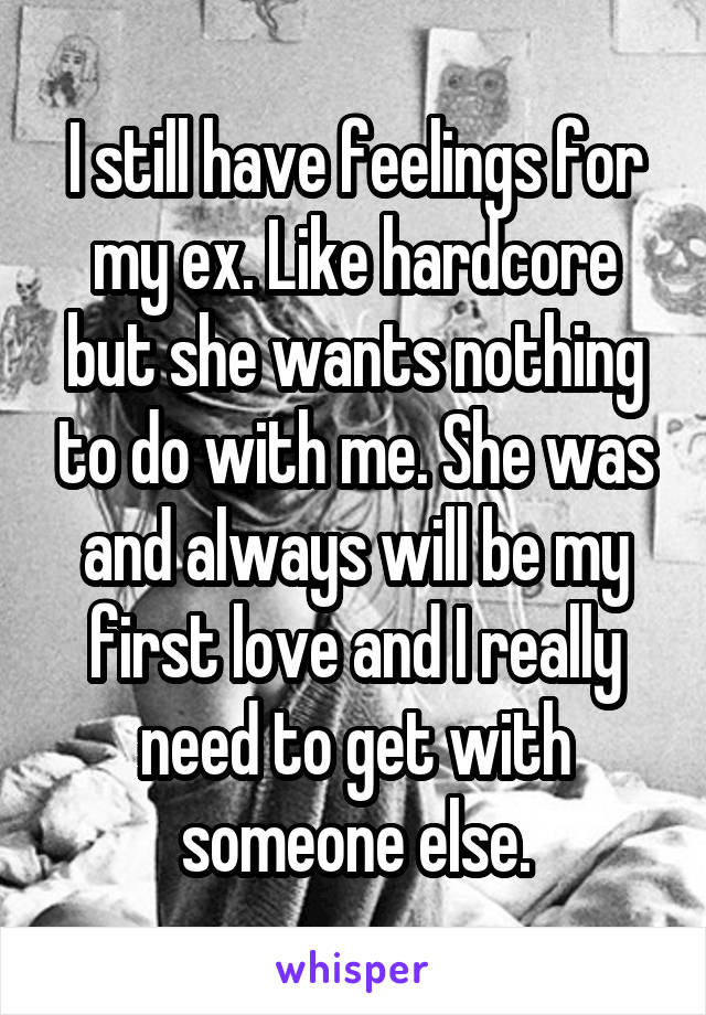 I still have feelings for my ex. Like hardcore but she wants nothing to do with me. She was and always will be my first love and I really need to get with someone else.