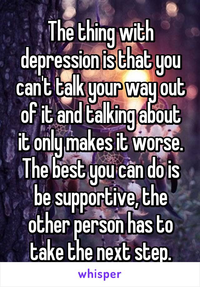 The thing with depression is that you can't talk your way out of it and talking about it only makes it worse. The best you can do is be supportive, the other person has to take the next step.