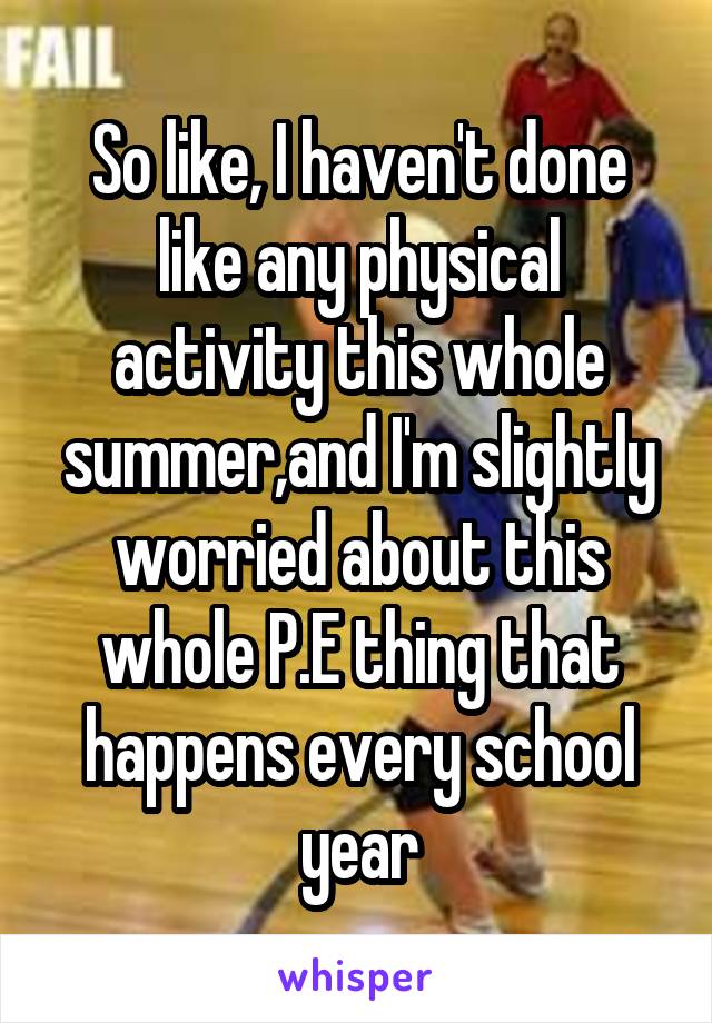 So like, I haven't done like any physical activity this whole summer,and I'm slightly worried about this whole P.E thing that happens every school year