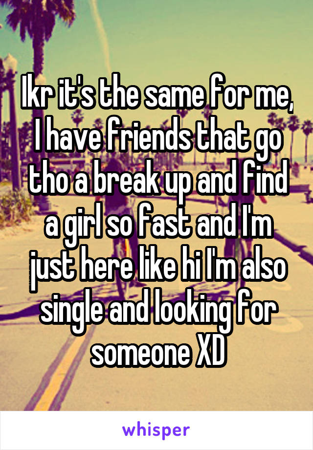 Ikr it's the same for me, I have friends that go tho a break up and find a girl so fast and I'm just here like hi I'm also single and looking for someone XD