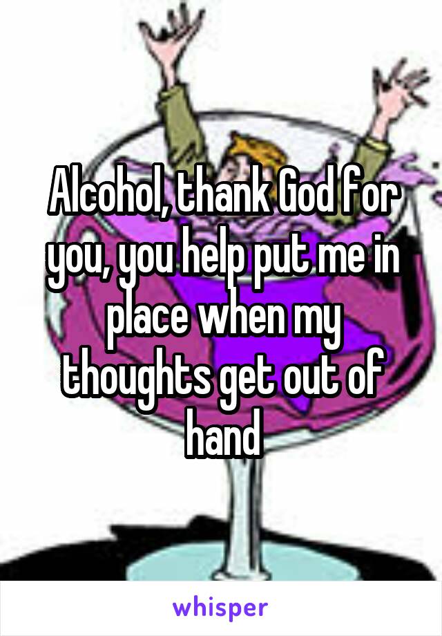 Alcohol, thank God for you, you help put me in place when my thoughts get out of hand