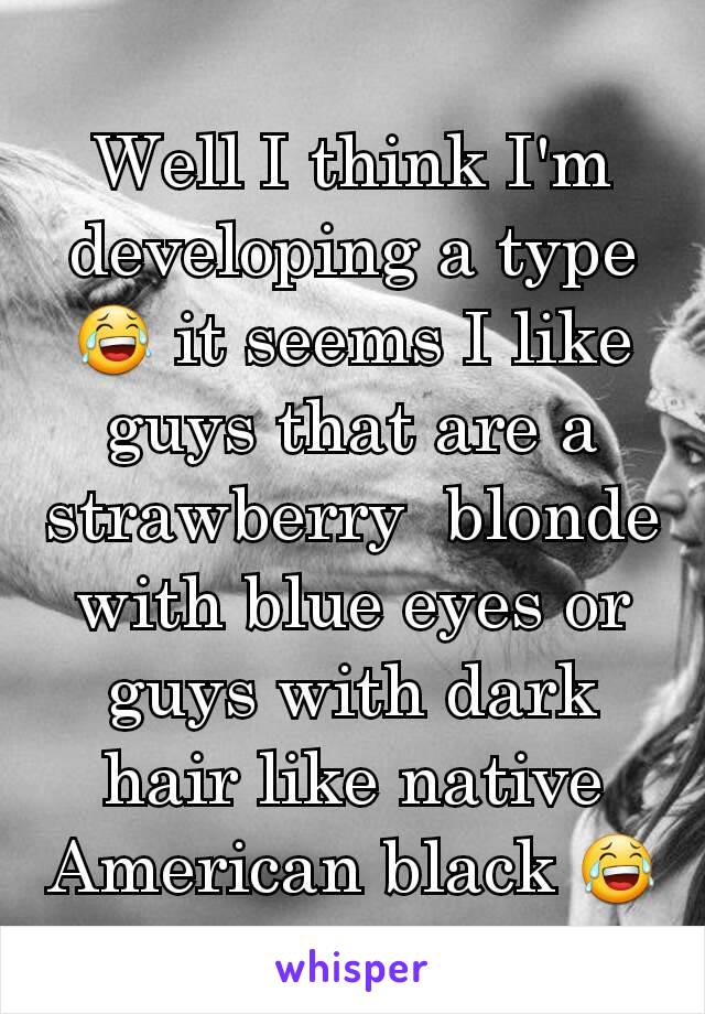 Well I think I'm developing a type 😂 it seems I like guys that are a strawberry  blonde with blue eyes or guys with dark hair like native American black 😂