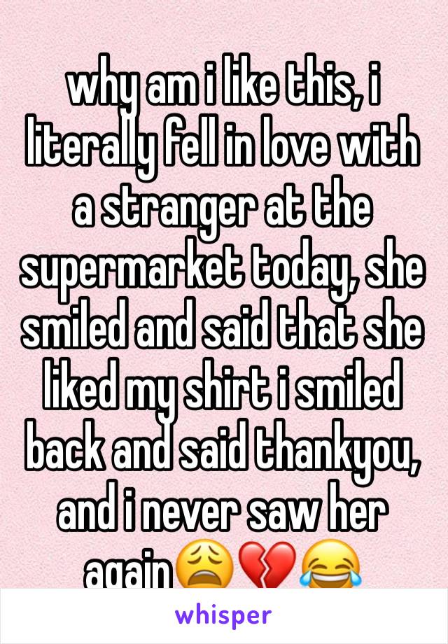 why am i like this, i literally fell in love with a stranger at the supermarket today, she smiled and said that she liked my shirt i smiled back and said thankyou, and i never saw her again😩💔😂