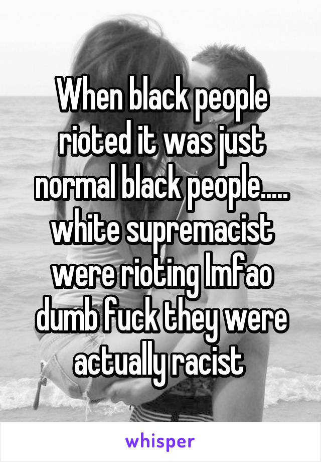 When black people rioted it was just normal black people..... white supremacist were rioting lmfao dumb fuck they were actually racist 
