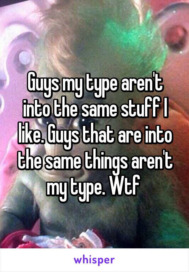 Guys my type aren't into the same stuff I like. Guys that are into the same things aren't my type. Wtf 