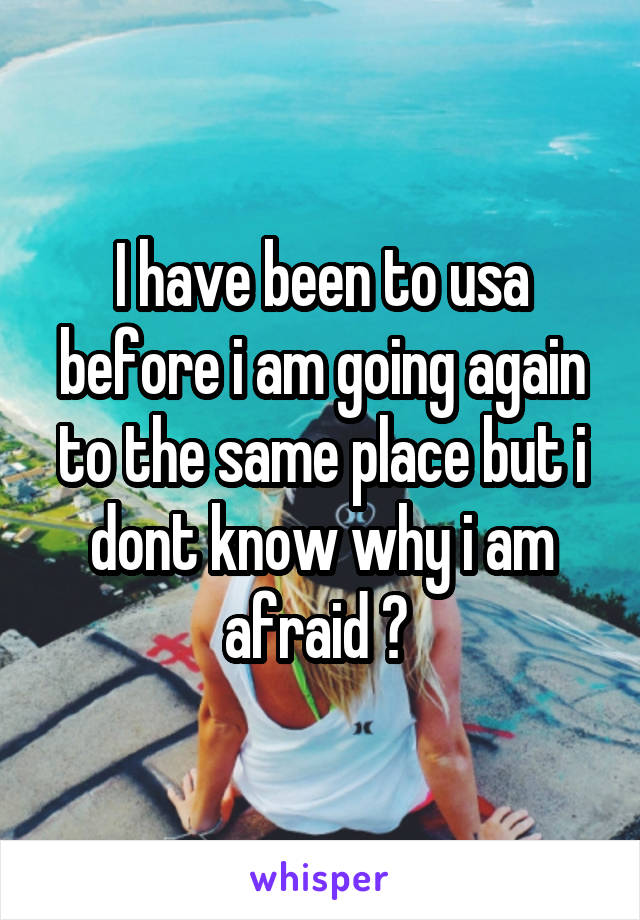 I have been to usa before i am going again to the same place but i dont know why i am afraid ? 