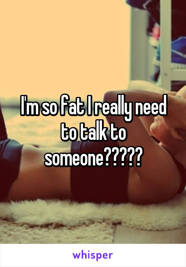 I'm so fat I really need to talk to someone?????