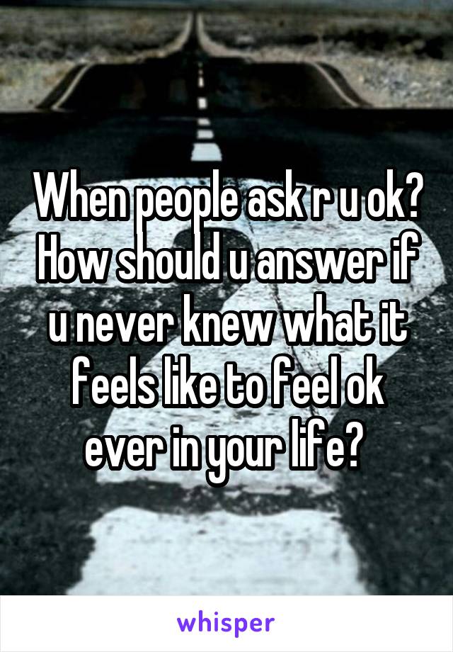 When people ask r u ok? How should u answer if u never knew what it feels like to feel ok ever in your life? 