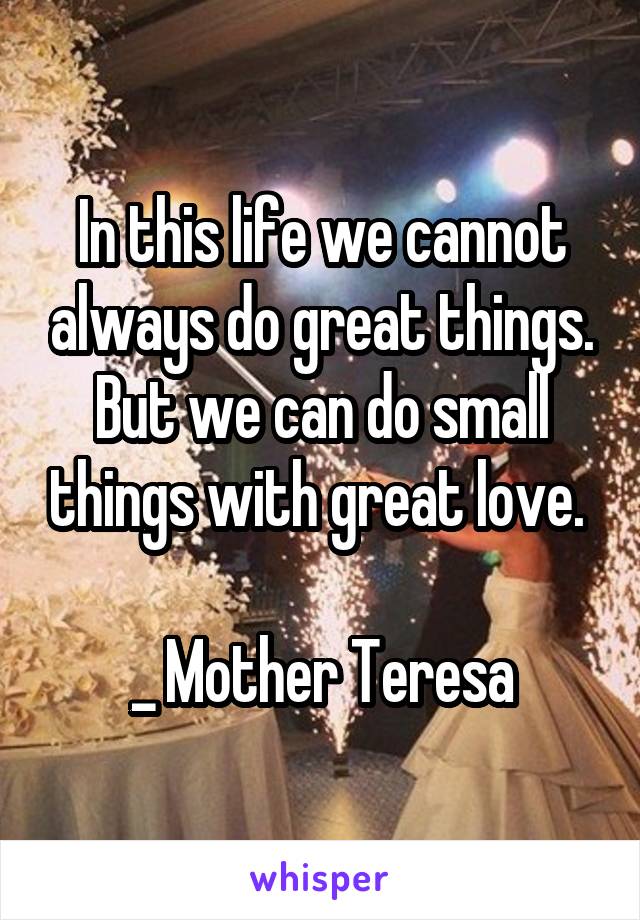 In this life we cannot always do great things. But we can do small things with great love. 

_ Mother Teresa