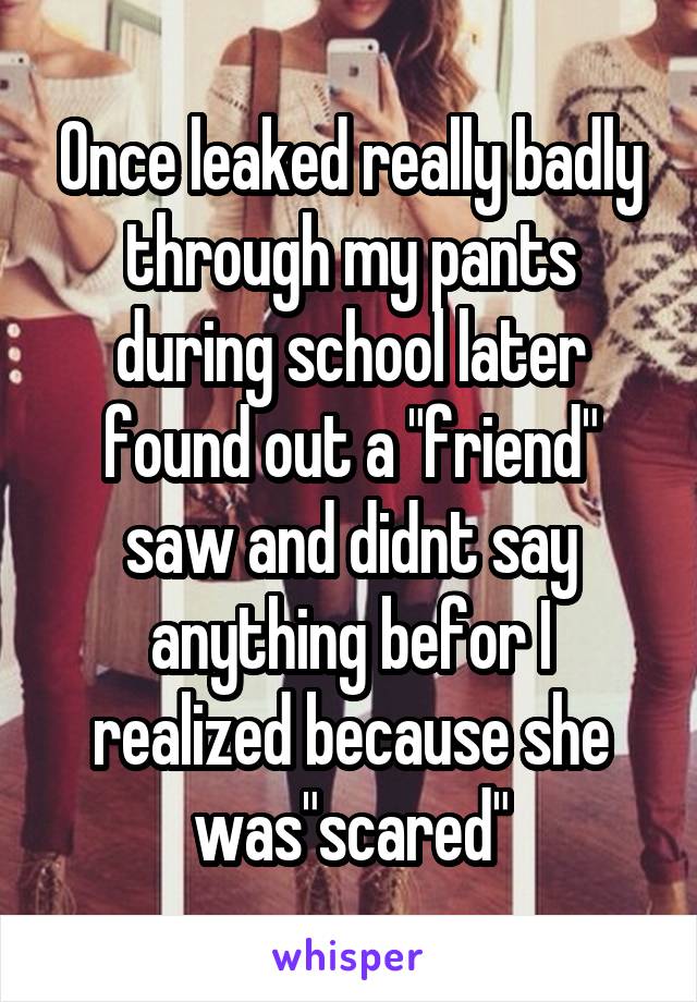 Once leaked really badly through my pants during school later found out a "friend" saw and didnt say anything befor I realized because she was"scared"