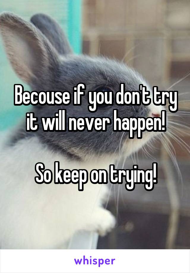 Becouse if you don't try it will never happen!

So keep on trying!