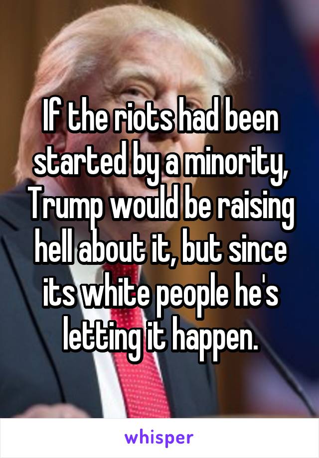 If the riots had been started by a minority, Trump would be raising hell about it, but since its white people he's letting it happen.