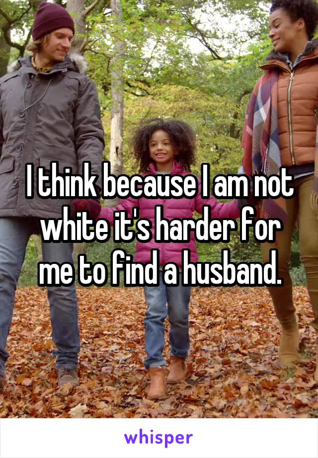 I think because I am not white it's harder for me to find a husband.