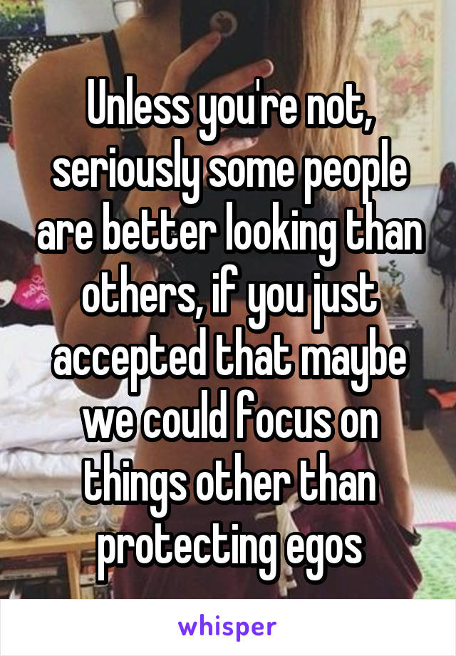 Unless you're not, seriously some people are better looking than others, if you just accepted that maybe we could focus on things other than protecting egos