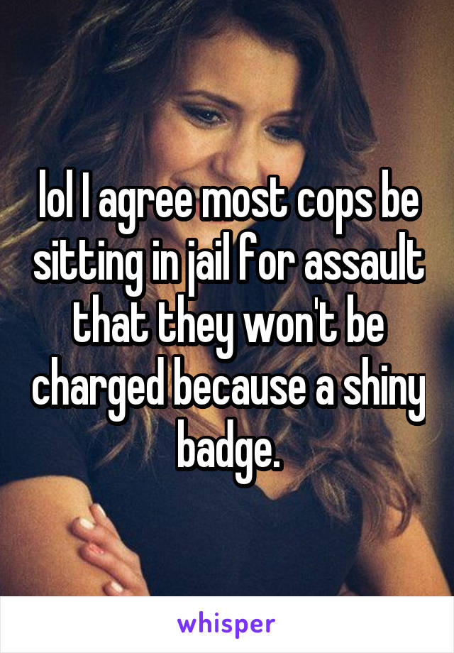 lol I agree most cops be sitting in jail for assault that they won't be charged because a shiny badge.