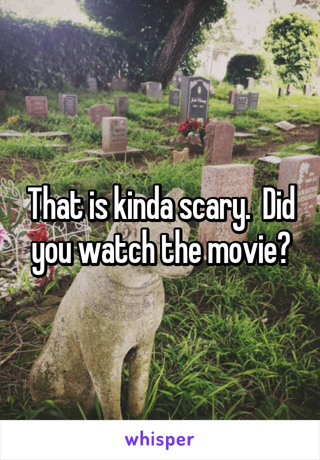 That is kinda scary.  Did you watch the movie?