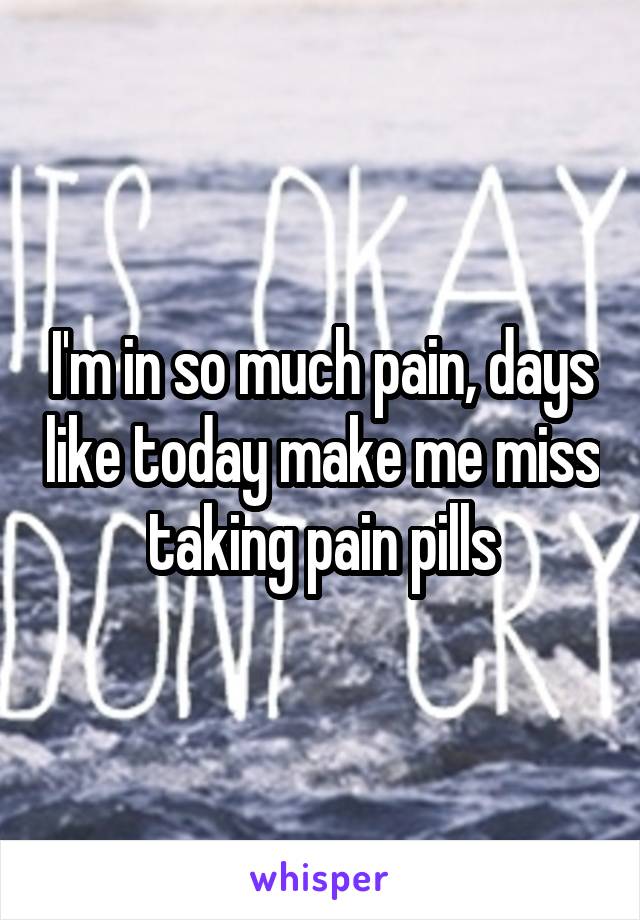 I'm in so much pain, days like today make me miss taking pain pills
