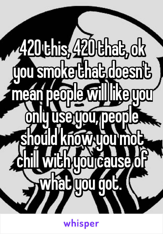 420 this, 420 that, ok you smoke that doesn't mean people will like you only use you, people should know you mot chill with you cause of what you got. 
