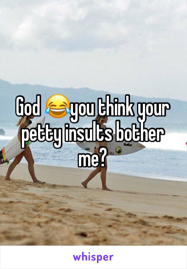 God 😂you think your petty insults bother me? 