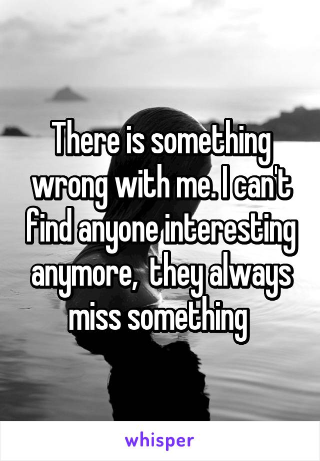 There is something wrong with me. I can't find anyone interesting anymore,  they always miss something 