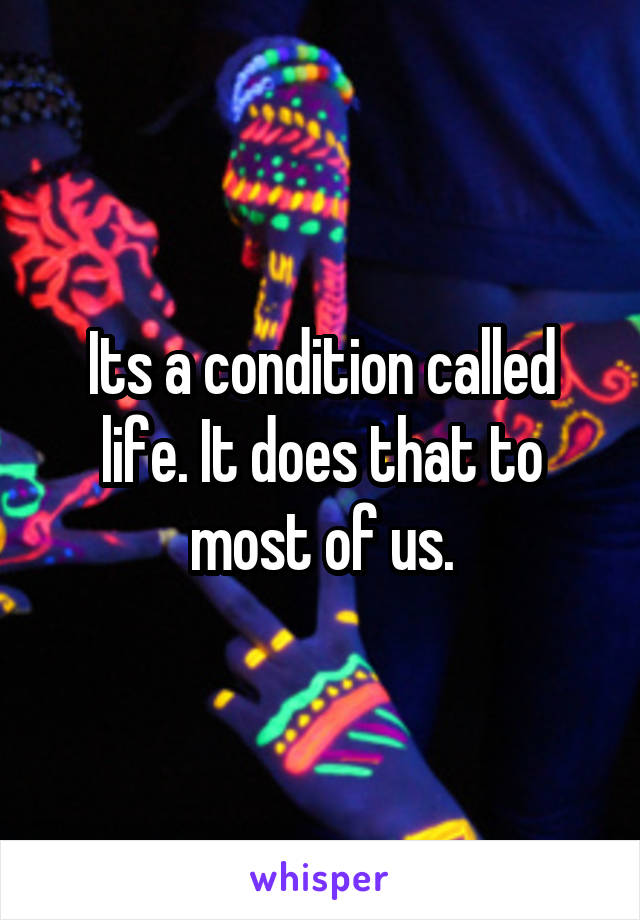 Its a condition called life. It does that to most of us.