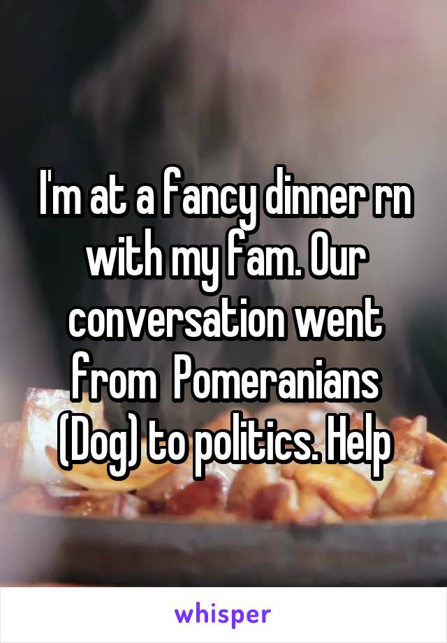I'm at a fancy dinner rn with my fam. Our conversation went from  Pomeranians (Dog) to politics. Help