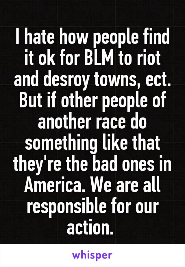 I hate how people find it ok for BLM to riot and desroy towns, ect. But if other people of another race do something like that they're the bad ones in America. We are all responsible for our action. 