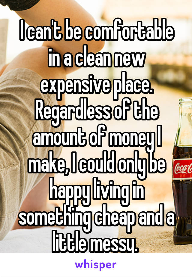 I can't be comfortable in a clean new expensive place. Regardless of the amount of money I make, I could only be happy living in something cheap and a little messy. 