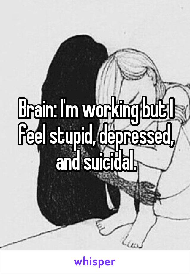 Brain: I'm working but I feel stupid, depressed, and suicidal.